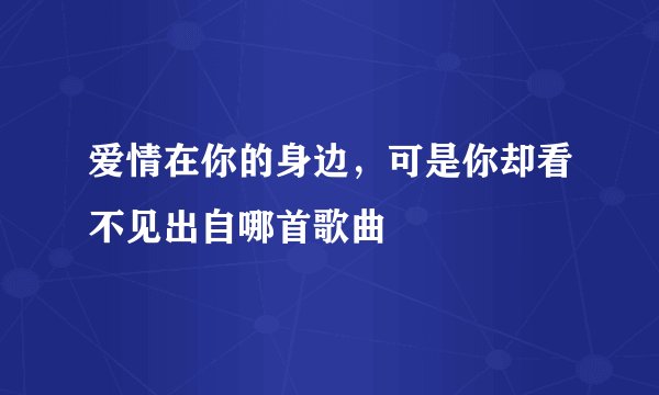 爱情在你的身边，可是你却看不见出自哪首歌曲