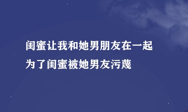 闺蜜让我和她男朋友在一起 为了闺蜜被她男友污蔑