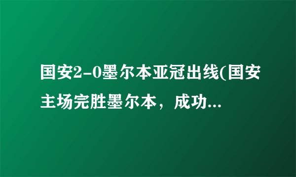 国安2-0墨尔本亚冠出线(国安主场完胜墨尔本，成功晋级亚冠小组赛！)