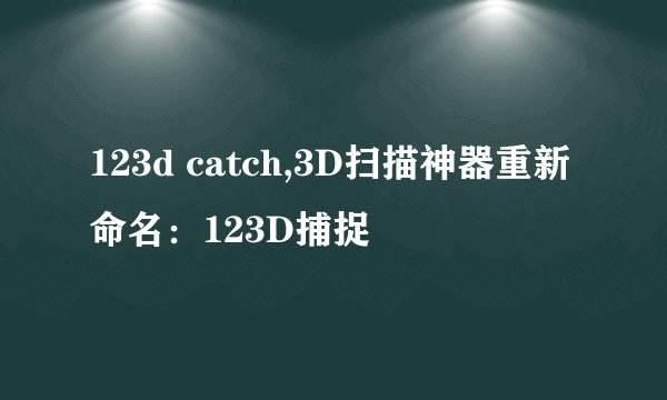 123d catch,3D扫描神器重新命名：123D捕捉