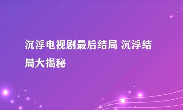 沉浮电视剧最后结局 沉浮结局大揭秘