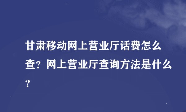 甘肃移动网上营业厅话费怎么查？网上营业厅查询方法是什么？