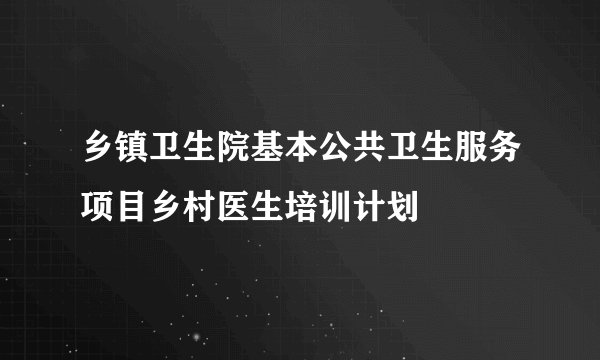 乡镇卫生院基本公共卫生服务项目乡村医生培训计划