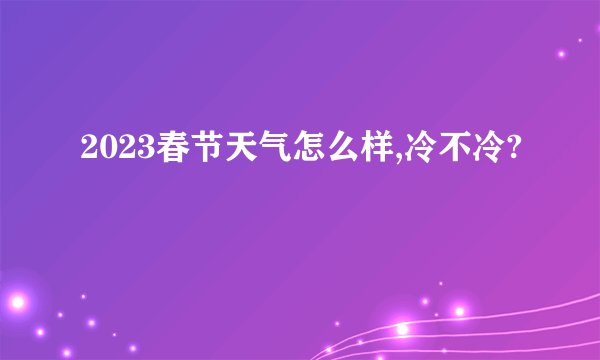 2023春节天气怎么样,冷不冷?