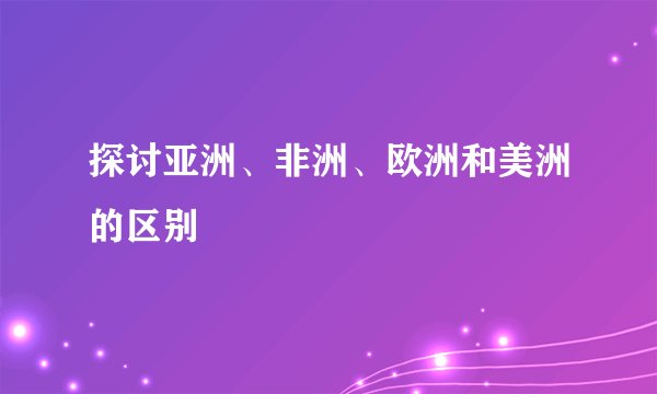 探讨亚洲、非洲、欧洲和美洲的区别
