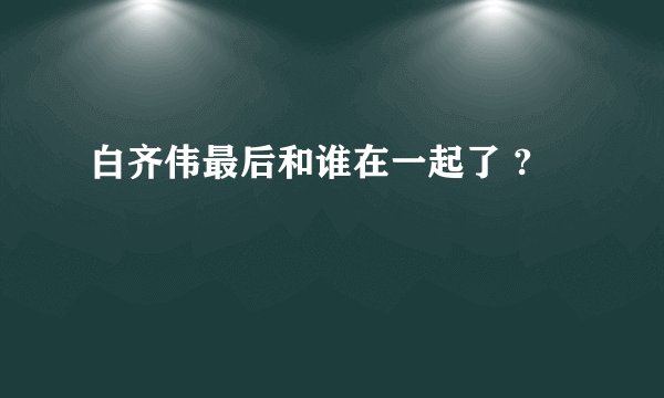 白齐伟最后和谁在一起了 ?
