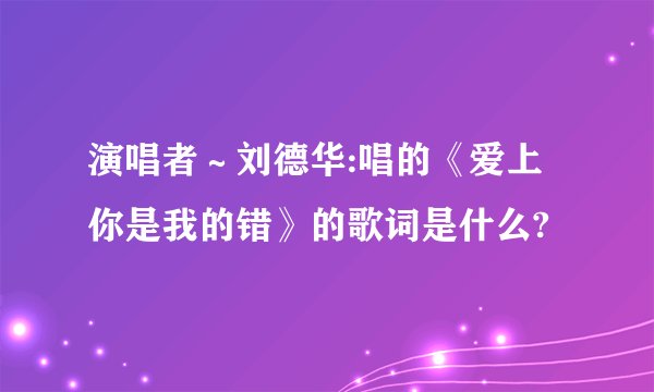 演唱者～刘德华:唱的《爱上你是我的错》的歌词是什么?