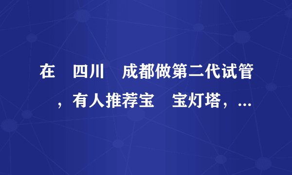 在‏四川‏成都做第二代试管‏，有人推荐宝‏宝灯塔，有对宝宝‏灯塔了解的吗？