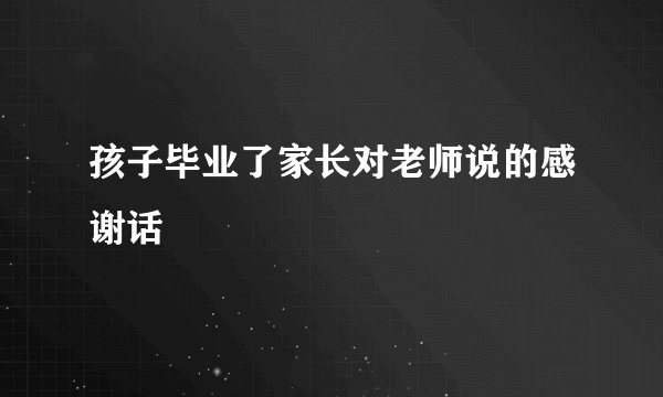 孩子毕业了家长对老师说的感谢话