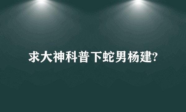 求大神科普下蛇男杨建?
