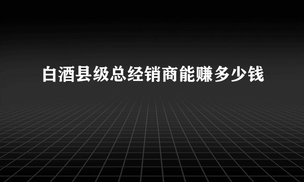 白酒县级总经销商能赚多少钱