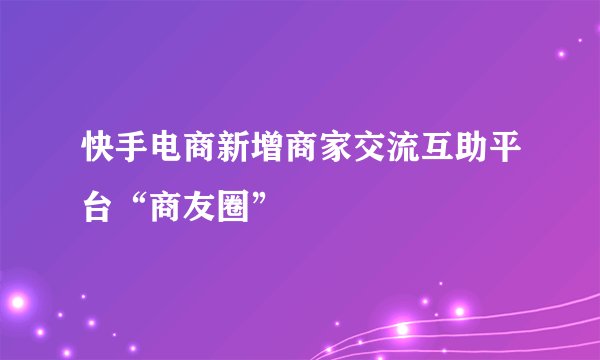 快手电商新增商家交流互助平台“商友圈”