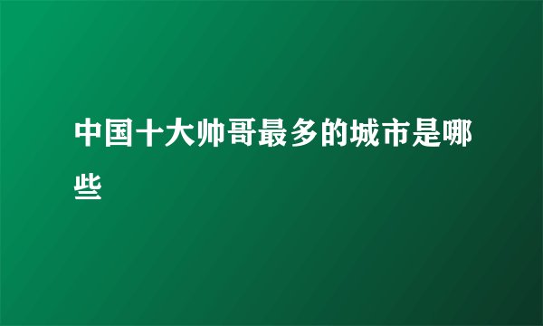 中国十大帅哥最多的城市是哪些