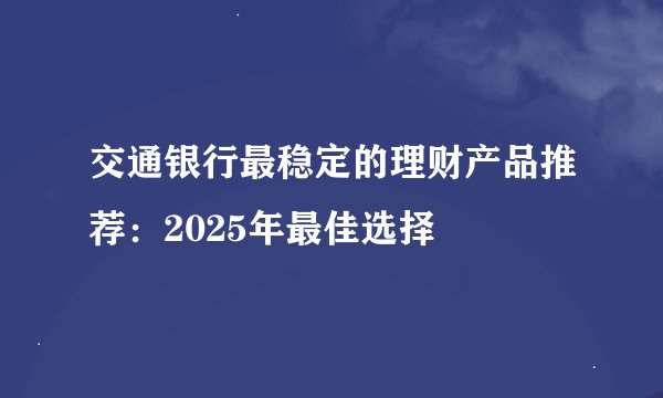 交通银行最稳定的理财产品推荐：2025年最佳选择