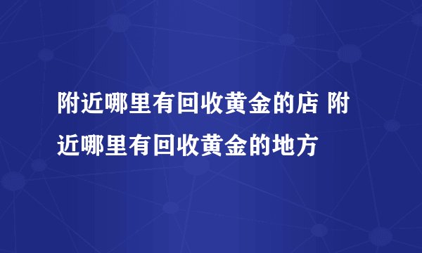 附近哪里有回收黄金的店 附近哪里有回收黄金的地方