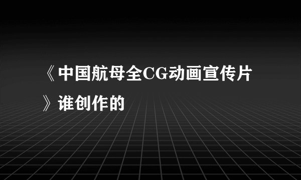 《中国航母全CG动画宣传片》谁创作的