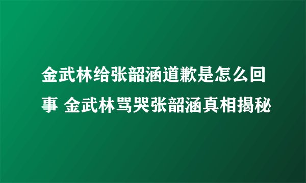 金武林给张韶涵道歉是怎么回事 金武林骂哭张韶涵真相揭秘