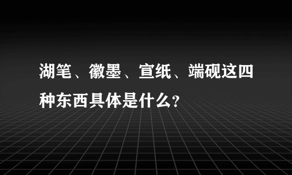 湖笔、徽墨、宣纸、端砚这四种东西具体是什么？