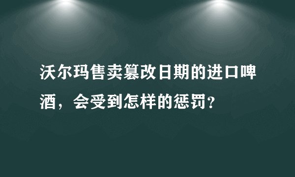沃尔玛售卖篡改日期的进口啤酒，会受到怎样的惩罚？