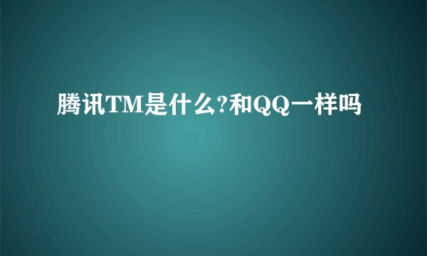 腾讯TM是什么?和QQ一样吗