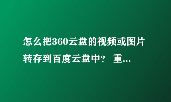 怎么把360云盘的视频或图片转存到百度云盘中？ 重新下载再上传的请勿回答！！！