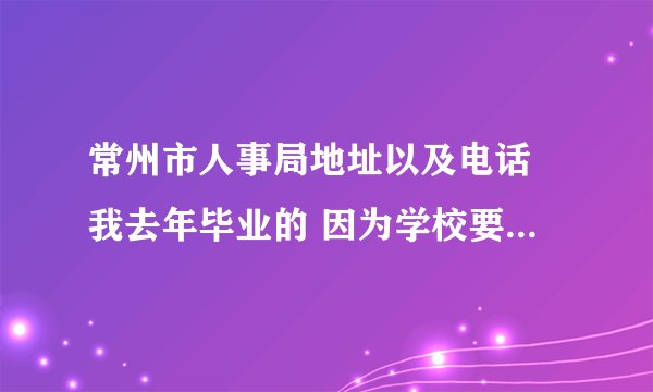 常州市人事局地址以及电话 我去年毕业的 因为学校要求签就业协议 所 ...