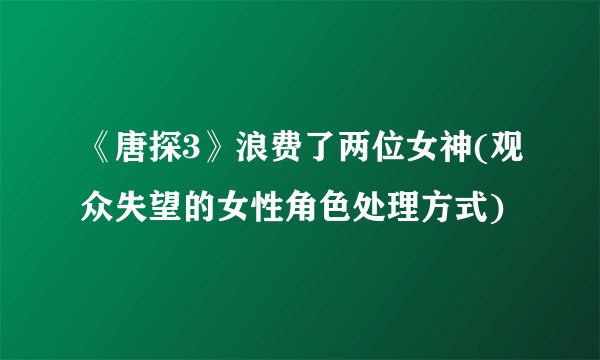 《唐探3》浪费了两位女神(观众失望的女性角色处理方式)