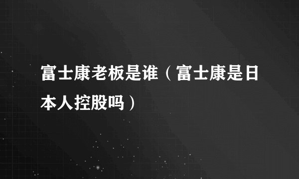 富士康老板是谁（富士康是日本人控股吗）