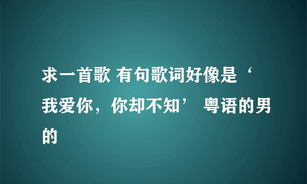 求一首歌 有句歌词好像是‘我爱你，你却不知’ 粤语的男的