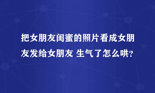 把女朋友闺蜜的照片看成女朋友发给女朋友 生气了怎么哄？
