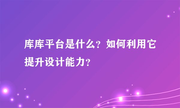 库库平台是什么？如何利用它提升设计能力？