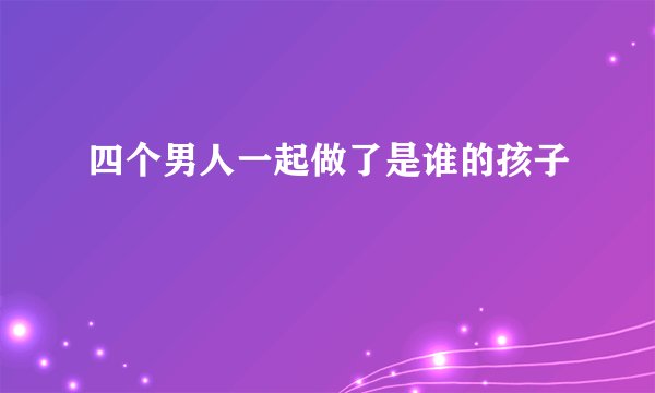 四个男人一起做了是谁的孩子