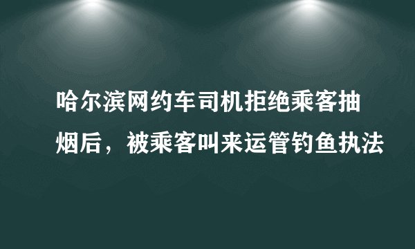 哈尔滨网约车司机拒绝乘客抽烟后，被乘客叫来运管钓鱼执法