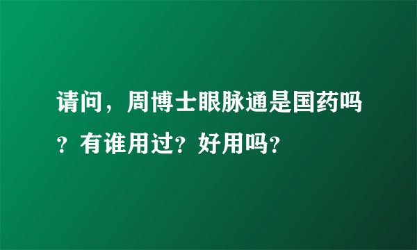 请问，周博士眼脉通是国药吗？有谁用过？好用吗？