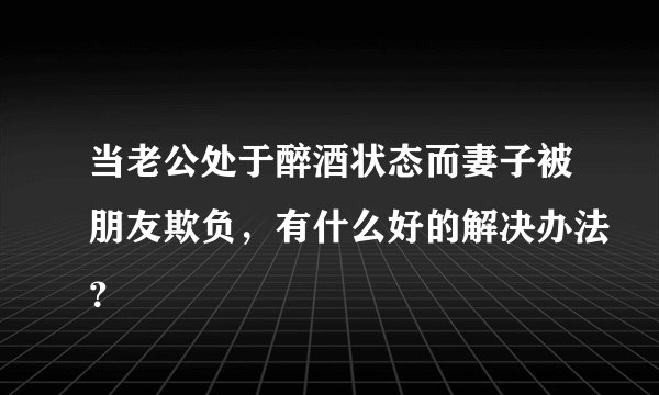当老公处于醉酒状态而妻子被朋友欺负，有什么好的解决办法？