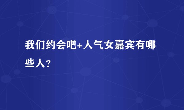 我们约会吧+人气女嘉宾有哪些人?