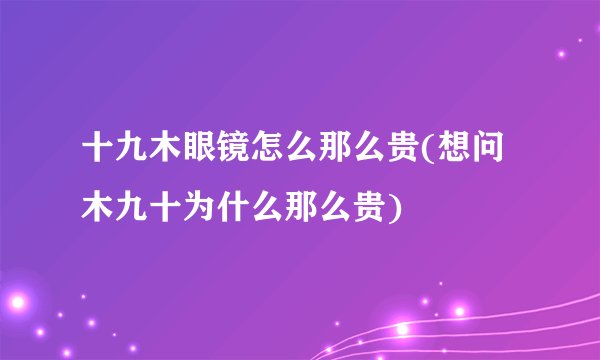 十九木眼镜怎么那么贵(想问木九十为什么那么贵)