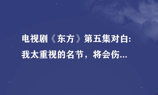 电视剧《东方》第五集对白: 我太重视的名节，将会伤害到别人的时候，我的名节实在是微不足道