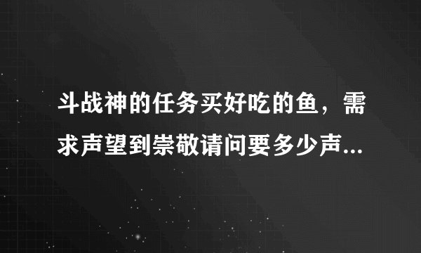 斗战神的任务买好吃的鱼，需求声望到崇敬请问要多少声望点才到崇敬？坑爹的任务。