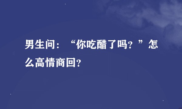 男生问：“你吃醋了吗？”怎么高情商回？