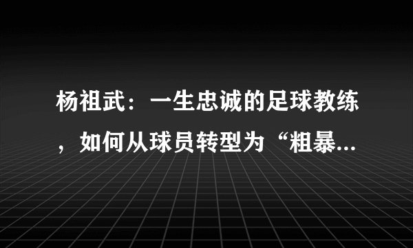 杨祖武：一生忠诚的足球教练，如何从球员转型为“粗暴”管理者？