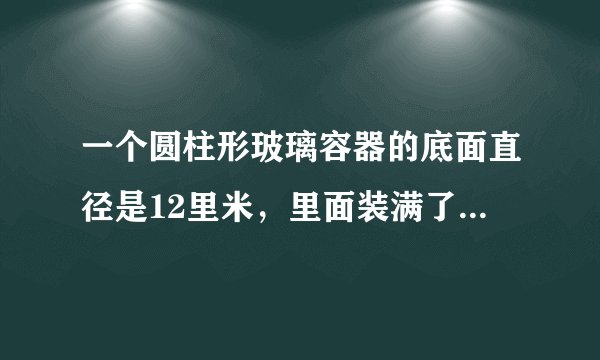 一个圆柱形玻璃容器的底面直径是12里米，里面装满了水。把容器内的一个铁块从容器中取出后，水面下降了