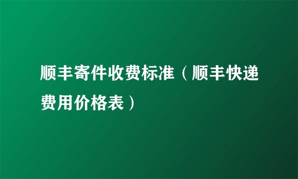 顺丰寄件收费标准（顺丰快递费用价格表）