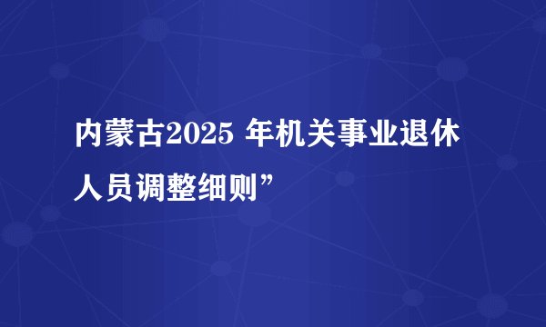 内蒙古2025 年机关事业退休人员调整细则”
