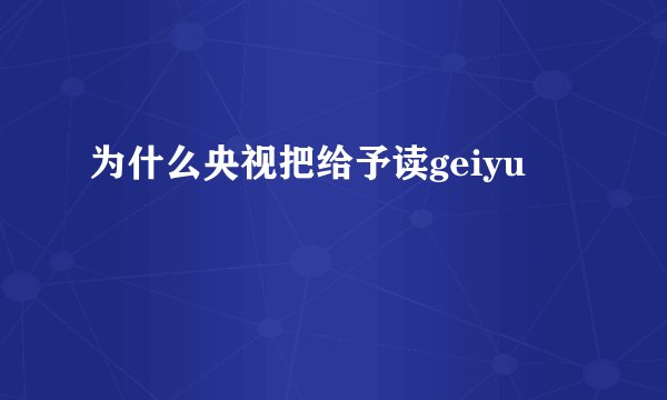 为什么央视把给予读geiyu