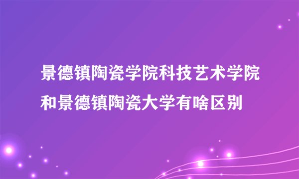 景德镇陶瓷学院科技艺术学院和景德镇陶瓷大学有啥区别