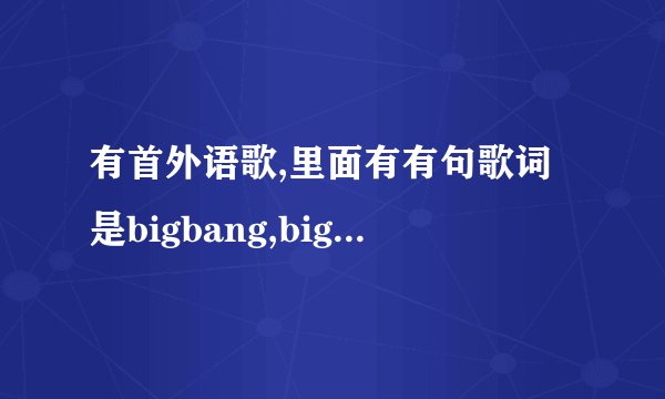 有首外语歌,里面有有句歌词是bigbang,bigbang,bigbangbang有谁知道这是什么歌？是男声
