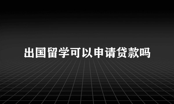 出国留学可以申请贷款吗