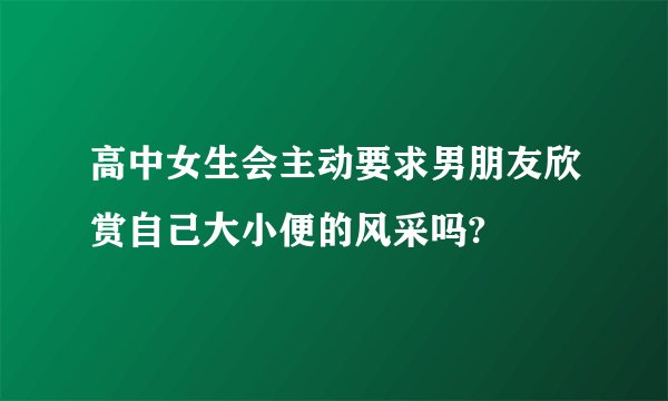 高中女生会主动要求男朋友欣赏自己大小便的风采吗?
