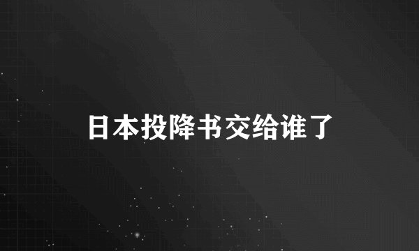日本投降书交给谁了